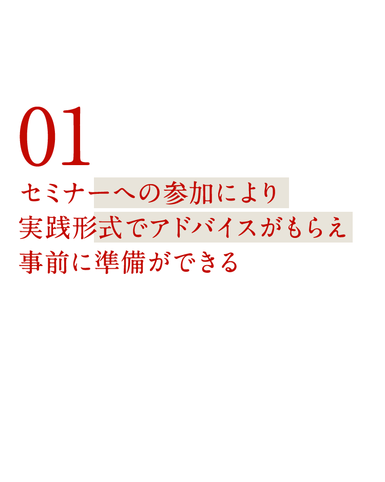 スピード対応と実践形式で 01セミナーへの参加により実践形式でアドバイスがもらえ事前に準備ができる