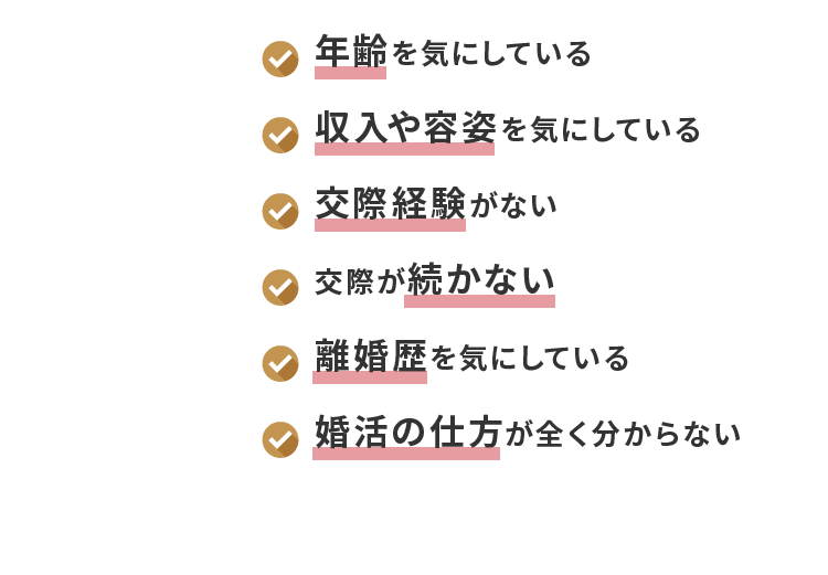 年齢を気にしている 収入や容姿を気にしている 交際経験がない 交際が続かない 離婚歴を気にしている 婚活の仕方が全く分からない