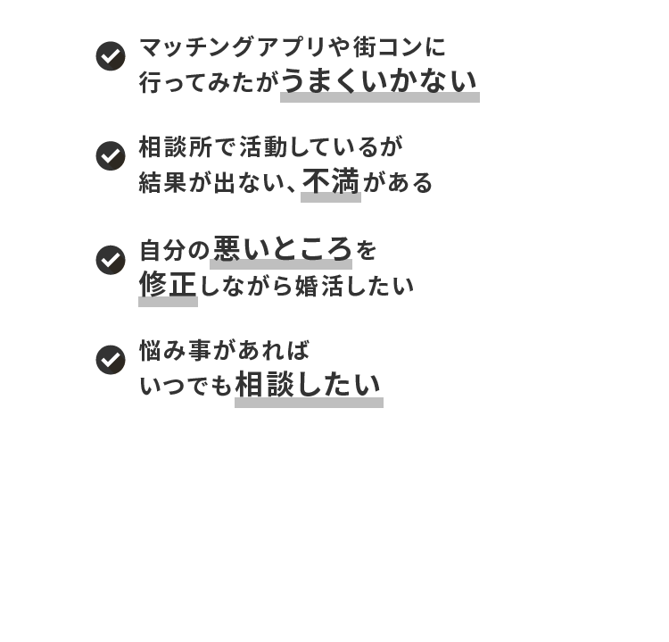 マッチングアプリや街コンに行ってみたがうまくいかない 相談所で活動しているが結果が出ない、不満がある 自分の悪いところを修正しながら婚活したい 悩み事があればいつでも相談したい